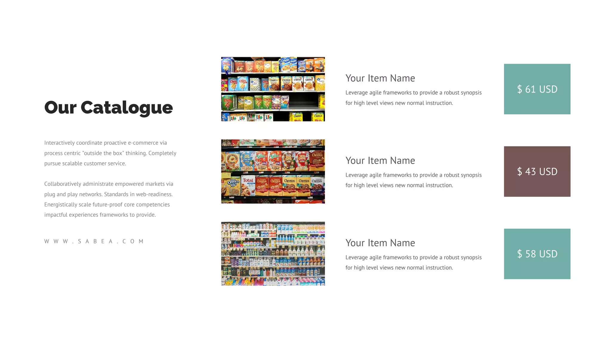 $ 61 USD
Your Item Name
Leverage agile frameworks to provide a robust synopsis
for high level views new normal instruction.
$ 43 USD
Your Item Name
Leverage agile frameworks to provide a robust synopsis
for high level views new normal instruction.
$ 58 USD
Your Item Name
Leverage agile frameworks to provide a robust synopsis
for high level views new normal instruction.
Our Catalogue
Interactively coordinate proactive e-commerce via
process centric "outside the box" thinking. Completely
pursue scalable customer service.
Collaboratively administrate empowered markets via
plug and play networks. Standards in web-readiness.
Energistically scale future-proof core competencies
impactful experiences frameworks to provide.
W W W . S A B E A . C O M
 