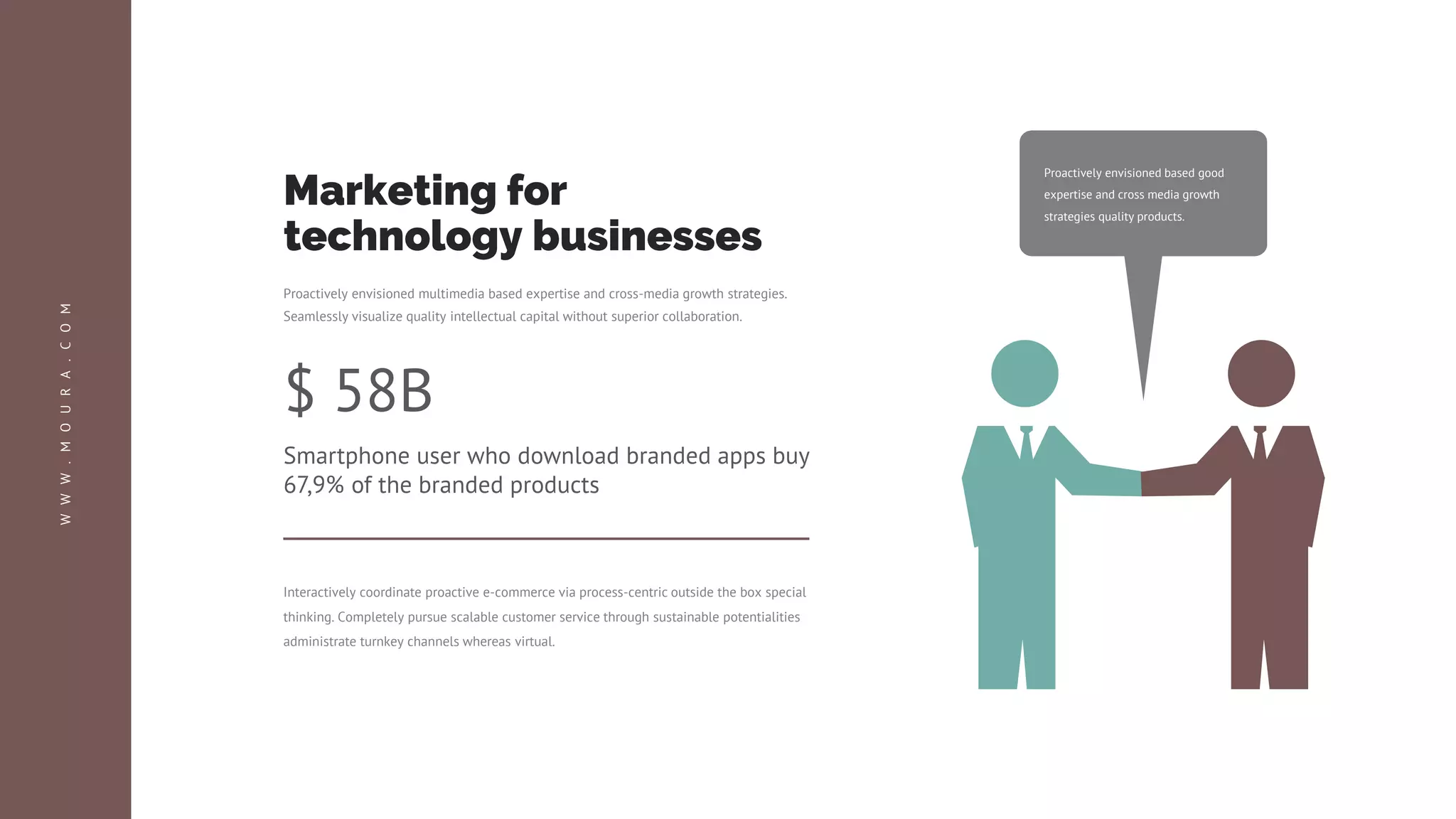 Proactively envisioned based good
expertise and cross media growth
strategies quality products.
$ 58B
Smartphone user who download branded apps buy
67,9% of the branded products
Interactively coordinate proactive e-commerce via process-centric outside the box special
thinking. Completely pursue scalable customer service through sustainable potentialities
administrate turnkey channels whereas virtual.
Proactively envisioned multimedia based expertise and cross-media growth strategies.
Seamlessly visualize quality intellectual capital without superior collaboration.
Marketing for
technology businesses
W
W
W
.
M
O
U
R
A
.
C
O
M
 