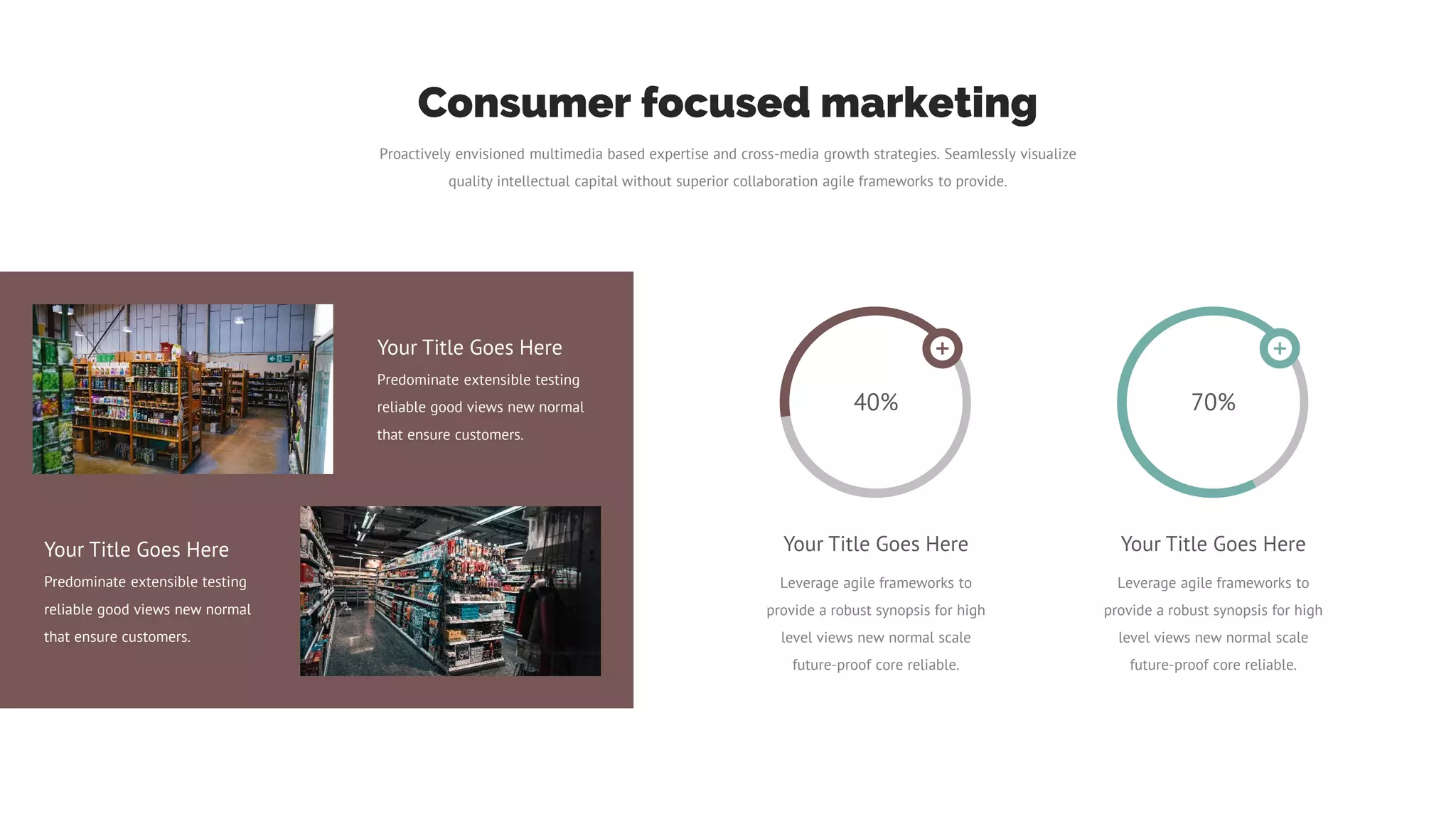 Proactively envisioned multimedia based expertise and cross-media growth strategies. Seamlessly visualize
quality intellectual capital without superior collaboration agile frameworks to provide.
Consumer focused marketing
Your Title Goes Here
Predominate extensible testing
reliable good views new normal
that ensure customers.
Your Title Goes Here
Predominate extensible testing
reliable good views new normal
that ensure customers.
40%
Your Title Goes Here
Leverage agile frameworks to
provide a robust synopsis for high
level views new normal scale
future-proof core reliable.
70%
Your Title Goes Here
Leverage agile frameworks to
provide a robust synopsis for high
level views new normal scale
future-proof core reliable.
 