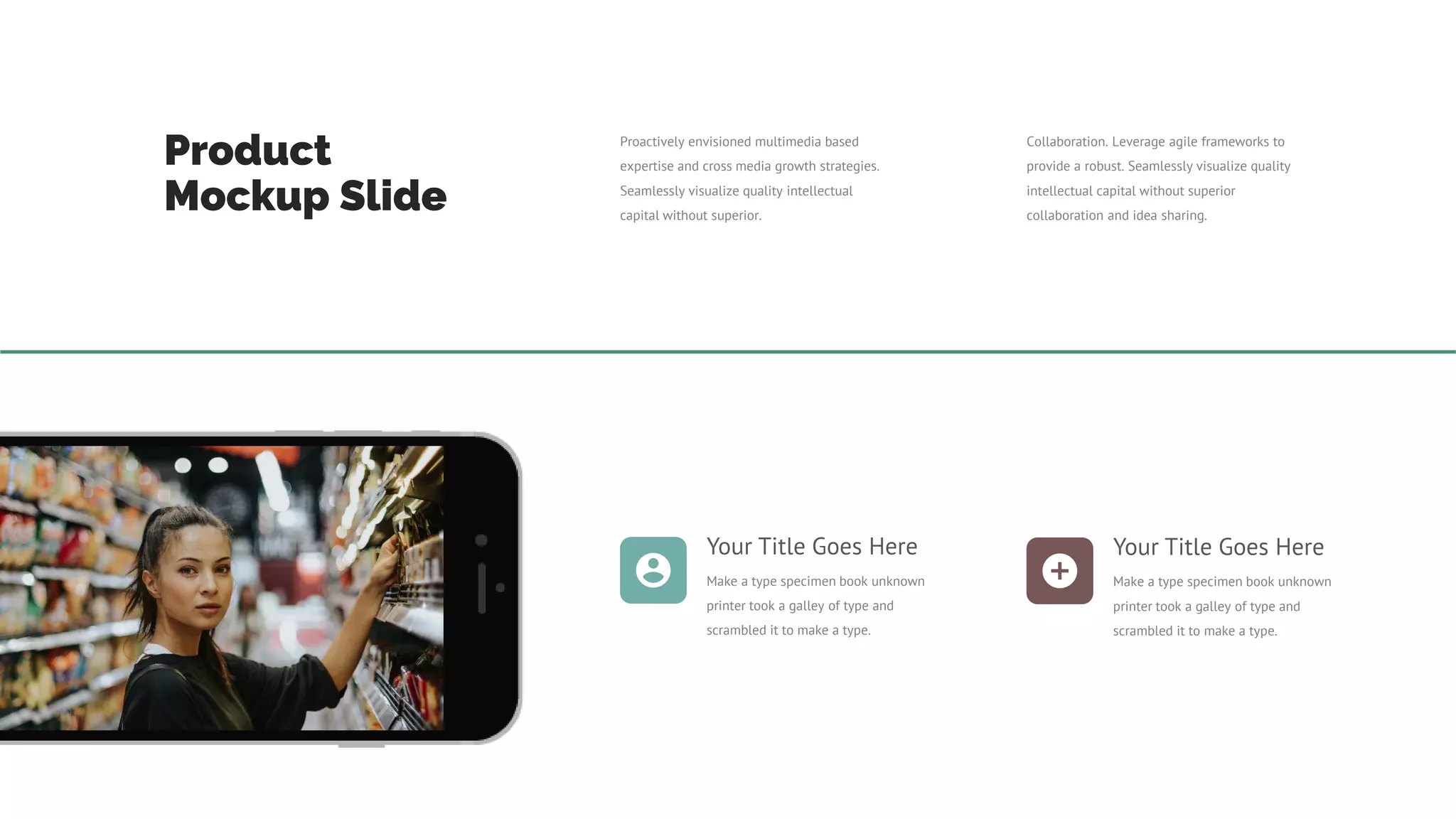 Product
Mockup Slide
Proactively envisioned multimedia based
expertise and cross media growth strategies.
Seamlessly visualize quality intellectual
capital without superior.
Collaboration. Leverage agile frameworks to
provide a robust. Seamlessly visualize quality
intellectual capital without superior
collaboration and idea sharing.
Your Title Goes Here
Make a type specimen book unknown
printer took a galley of type and
scrambled it to make a type.
Your Title Goes Here
Make a type specimen book unknown
printer took a galley of type and
scrambled it to make a type.
 