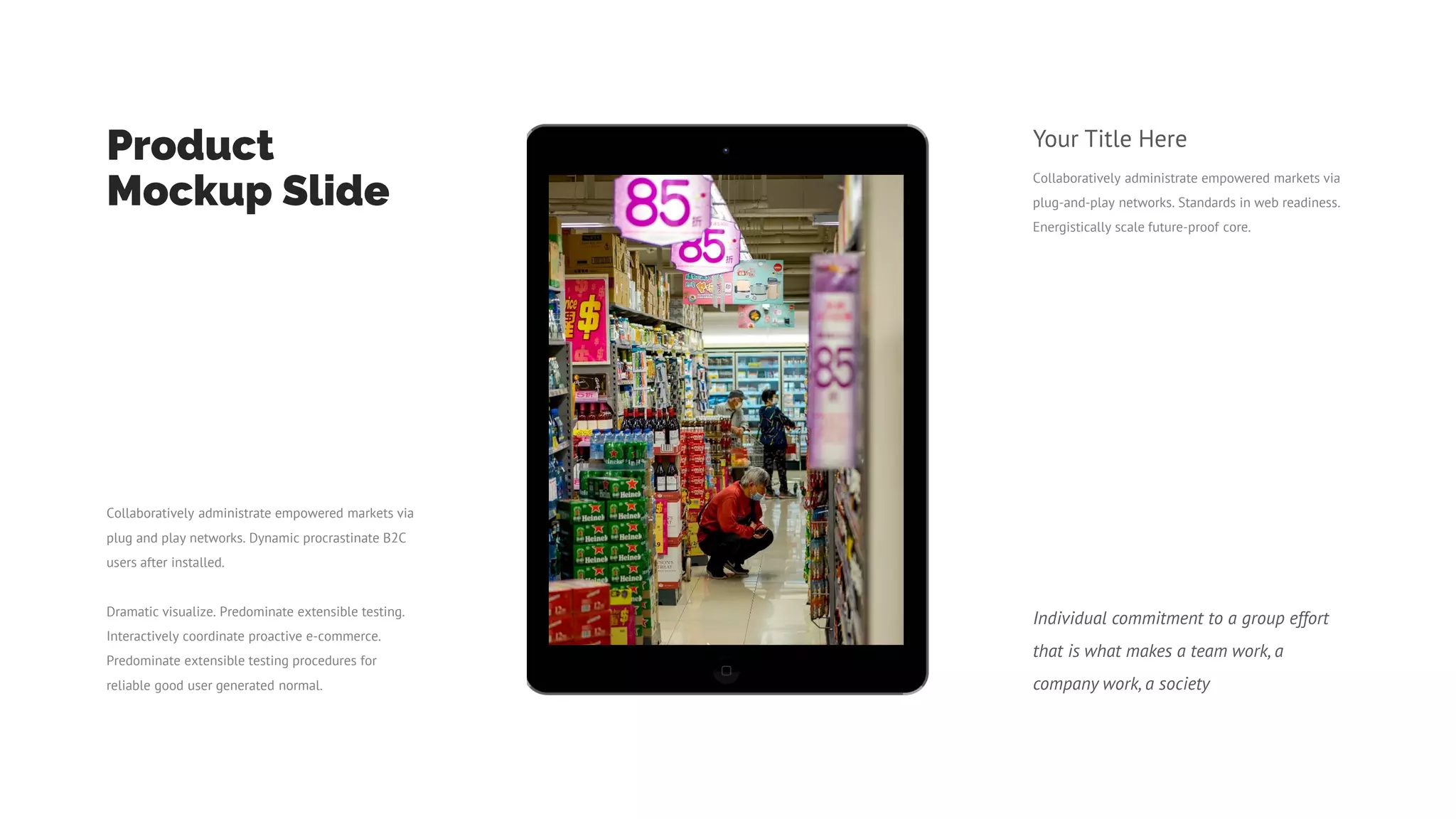Collaboratively administrate empowered markets via
plug-and-play networks. Standards in web readiness.
Energistically scale future-proof core.
Your Title Here
Product
Mockup Slide
Collaboratively administrate empowered markets via
plug and play networks. Dynamic procrastinate B2C
users after installed.
Dramatic visualize. Predominate extensible testing.
Interactively coordinate proactive e-commerce.
Predominate extensible testing procedures for
reliable good user generated normal.
Individual commitment to a group effort
that is what makes a team work, a
company work, a society
 
