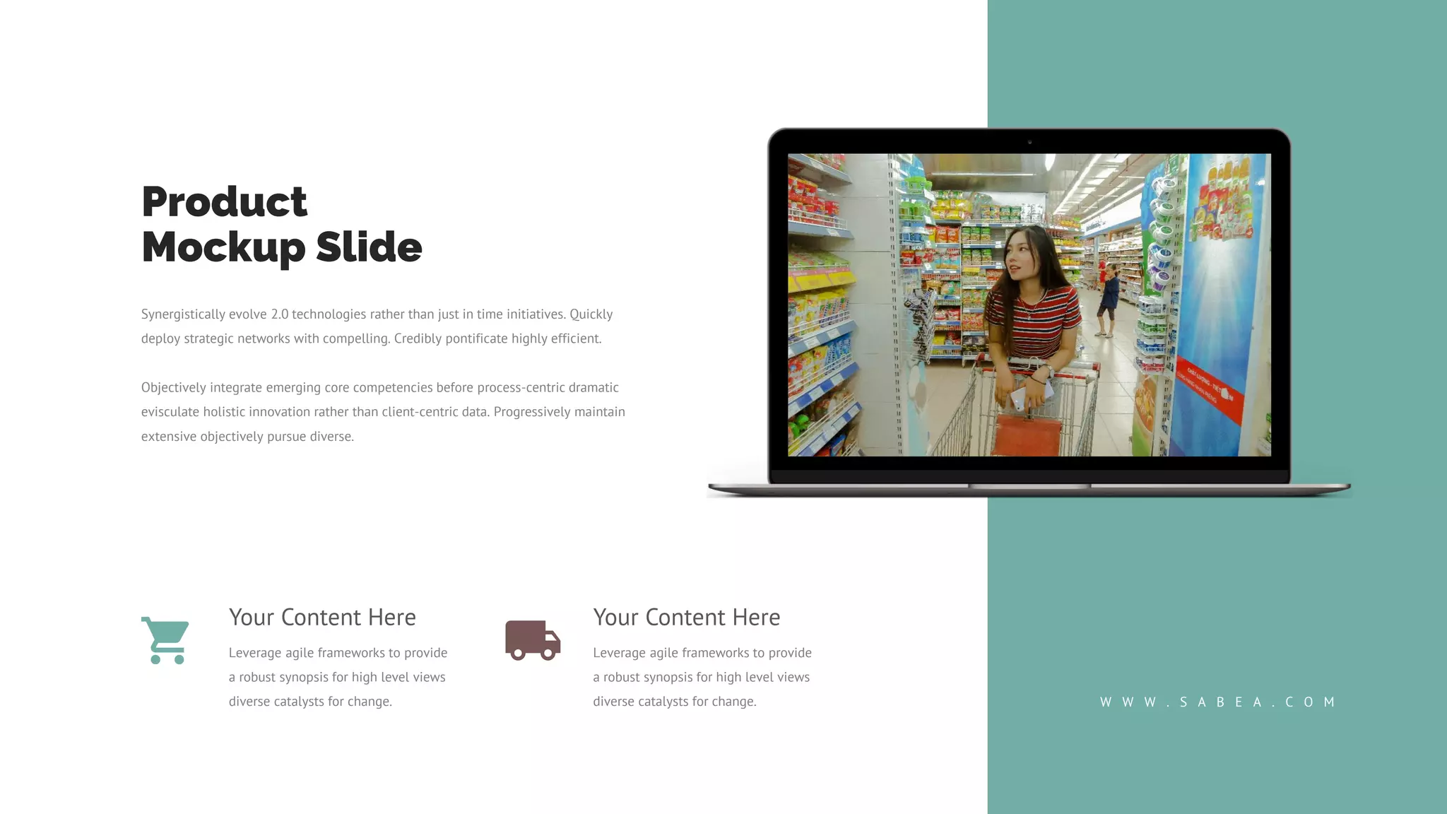 Product
Mockup Slide
Synergistically evolve 2.0 technologies rather than just in time initiatives. Quickly
deploy strategic networks with compelling. Credibly pontificate highly efficient.
Objectively integrate emerging core competencies before process-centric dramatic
evisculate holistic innovation rather than client-centric data. Progressively maintain
extensive objectively pursue diverse.
W W W . S A B E A . C O M
Your Content Here
Leverage agile frameworks to provide
a robust synopsis for high level views
diverse catalysts for change.
Your Content Here
Leverage agile frameworks to provide
a robust synopsis for high level views
diverse catalysts for change.
 