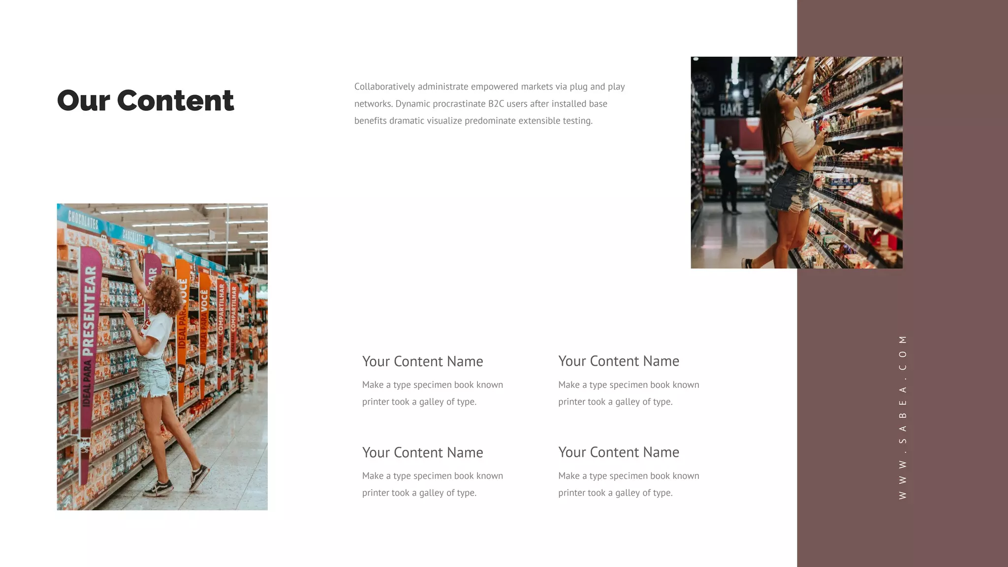 Your Content Name
Make a type specimen book known
printer took a galley of type.
Your Content Name
Make a type specimen book known
printer took a galley of type.
Your Content Name
Make a type specimen book known
printer took a galley of type.
Your Content Name
Make a type specimen book known
printer took a galley of type.
Our Content
Collaboratively administrate empowered markets via plug and play
networks. Dynamic procrastinate B2C users after installed base
benefits dramatic visualize predominate extensible testing.
W
W
W
.
S
A
B
E
A
.
C
O
M
 