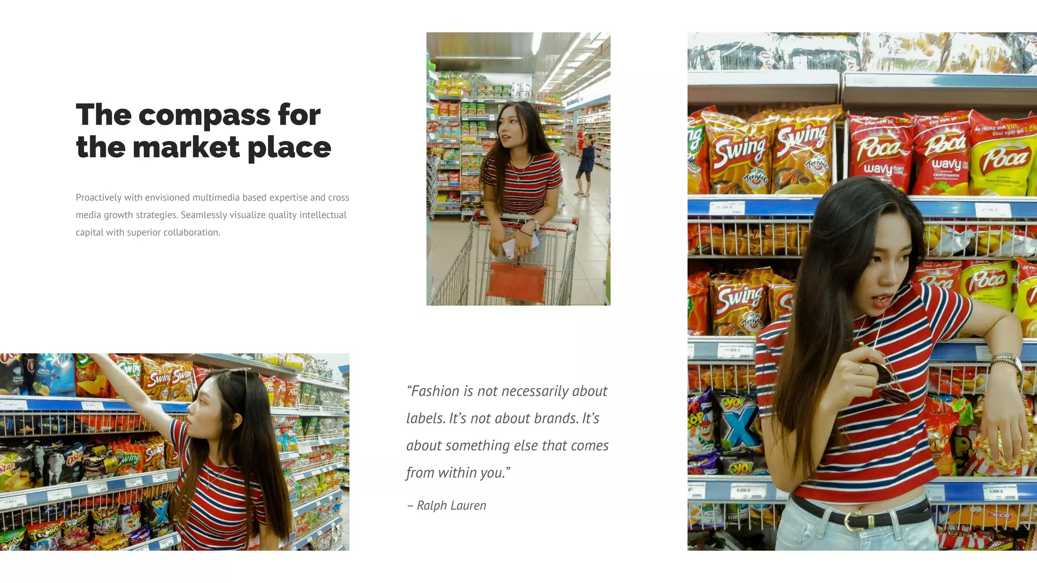 “Fashion is not necessarily about
labels. It’s not about brands. It’s
about something else that comes
from within you.”
– Ralph Lauren
The compass for
the market place
Proactively with envisioned multimedia based expertise and cross
media growth strategies. Seamlessly visualize quality intellectual
capital with superior collaboration.
 