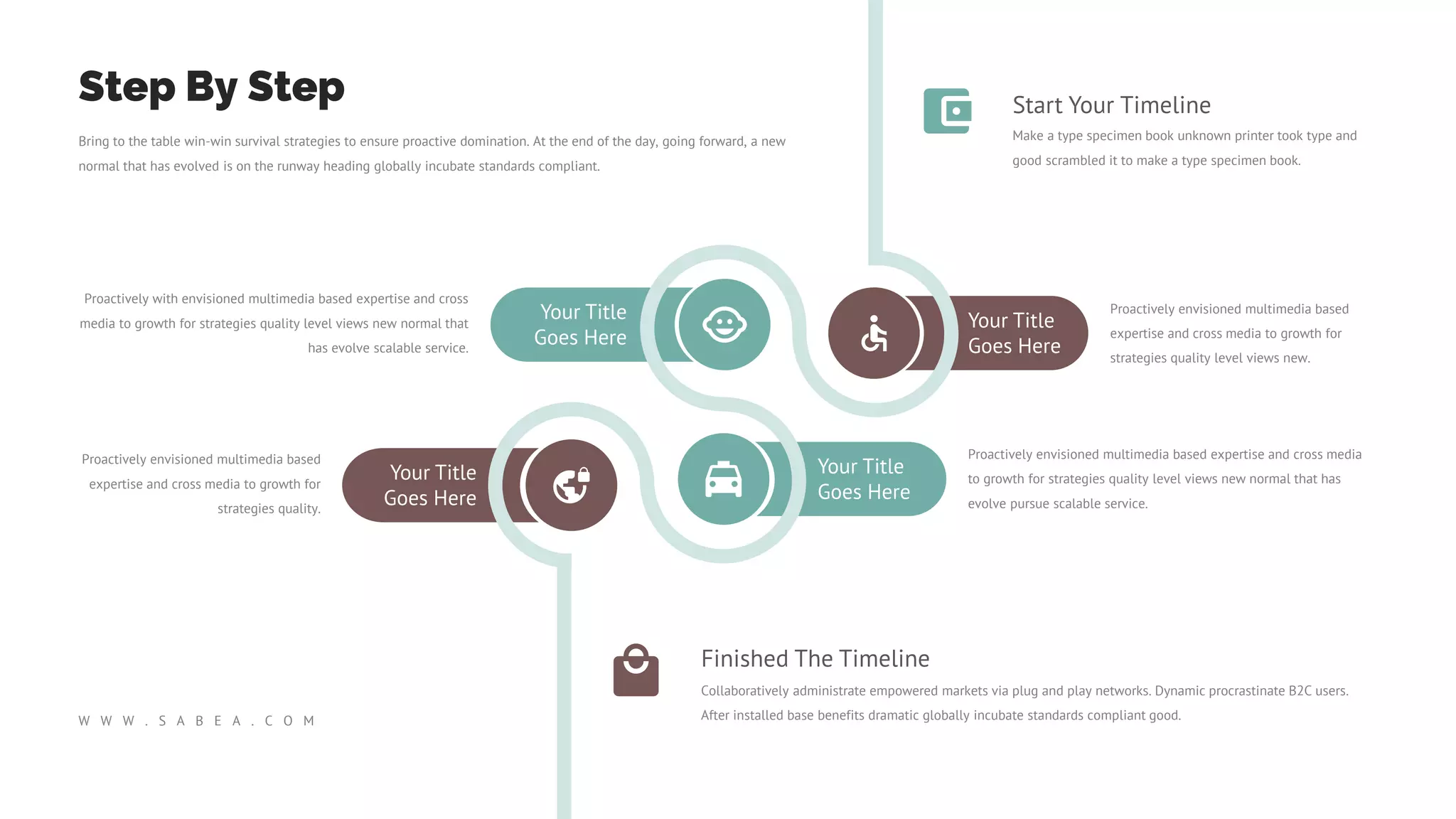 Your Title
Goes Here
Your Title
Goes Here
Your Title
Goes Here
Your Title
Goes Here
Proactively envisioned multimedia based
expertise and cross media to growth for
strategies quality level views new.
Proactively envisioned multimedia based expertise and cross media
to growth for strategies quality level views new normal that has
evolve pursue scalable service.
Proactively envisioned multimedia based
expertise and cross media to growth for
strategies quality.
Proactively with envisioned multimedia based expertise and cross
media to growth for strategies quality level views new normal that
has evolve scalable service.
Start Your Timeline
Make a type specimen book unknown printer took type and
good scrambled it to make a type specimen book.
Finished The Timeline
Collaboratively administrate empowered markets via plug and play networks. Dynamic procrastinate B2C users.
After installed base benefits dramatic globally incubate standards compliant good.
Bring to the table win-win survival strategies to ensure proactive domination. At the end of the day, going forward, a new
normal that has evolved is on the runway heading globally incubate standards compliant.
Step By Step
W W W . S A B E A . C O M
 
