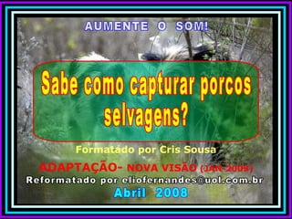 AUMENTE  O  SOM! Reformatado por eliofernandes@uol.com.br Abril  2008 Formatado por Cris Sousa ADAPTAÇÃO-  NOVA VISÃO  (JAN-2009) Sabe como capturar porcos  selvagens? 