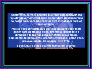 Finalmente, se você percebe que toda esta maravilhosa “ajuda” governamental opõe-se ao futuro da democracia no nosso país, você irá reenviar esta mensagem para os seus amigos.  Mas se você concorda que políticos passam pedir mais poder para as classes deles, tirarem a liberdade e o dinheiro a todos nós para beneficiar a sua classe dominante de banqueiros, grandes empresas,  então você, provavelmente, irá apagar  este PPS.  E que Deus o ajude quando trancarem a porta! 