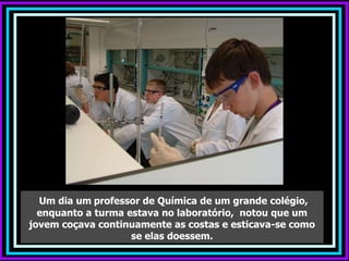 Um dia um   professor de Química de um grande colégio, enquanto a turma estava no laboratório,  notou que um jovem coçava continuamente as costas e esticava-se como se elas doessem. 