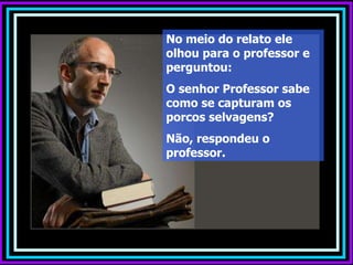 No meio do relato ele olhou para o professor e perguntou:  O senhor Professor sabe  como se capturam os porcos selvagens?  Não, respondeu o professor. 