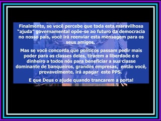 Finalmente, se você percebe que toda esta maravilhosa
“ajuda” governamental opõe-se ao futuro da democracia
 no nosso país, você irá reenviar esta mensagem para os
                       seus amigos.
  Mas se você concorda que políticos passam pedir mais
   poder para as classes deles, tirarem a liberdade e o
    dinheiro a todos nós para beneficiar a sua classe
dominante de banqueiros, grandes empresas, então você,
          provavelmente, irá apagar este PPS.
     E que Deus o ajude quando trancarem a porta!
 