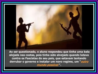 Ao ser questionado, o aluno respondeu que tinha uma bala
alojada nas costas, pois tinha sido alvejado quando lutava
  contra os Fascistas do seu país, que estavam tentando
derrubar o governo e instalar um novo regime, um “outro
                    mundo possível ”.
 
