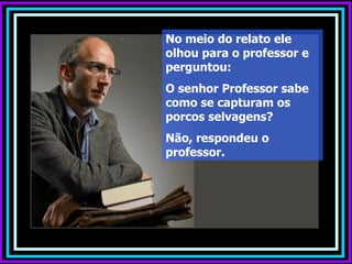 No meio do relato ele
olhou para o professor e
perguntou:
O senhor Professor sabe
como se capturam os
porcos selvagens?
Não, respondeu o
professor.
 