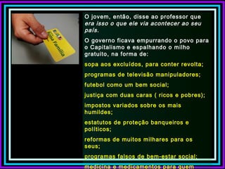 O jovem, então, disse ao professor que
era isso o que ele via acontecer ao seu
país.
O governo ficava empurrando o povo para
o Capitalismo e espalhando o milho
gratuito, na forma de:
sopa aos excluídos, para conter revolta;
programas de televisão manipuladores;
futebol como um bem social;
justiça com duas caras ( ricos e pobres);
impostos variados sobre os mais
humildes;
estatutos de proteção banqueiros e
políticos;
reformas de muitos milhares para os
seus;
programas falsos de bem-estar social;
medicina e medicamentos para quem
 