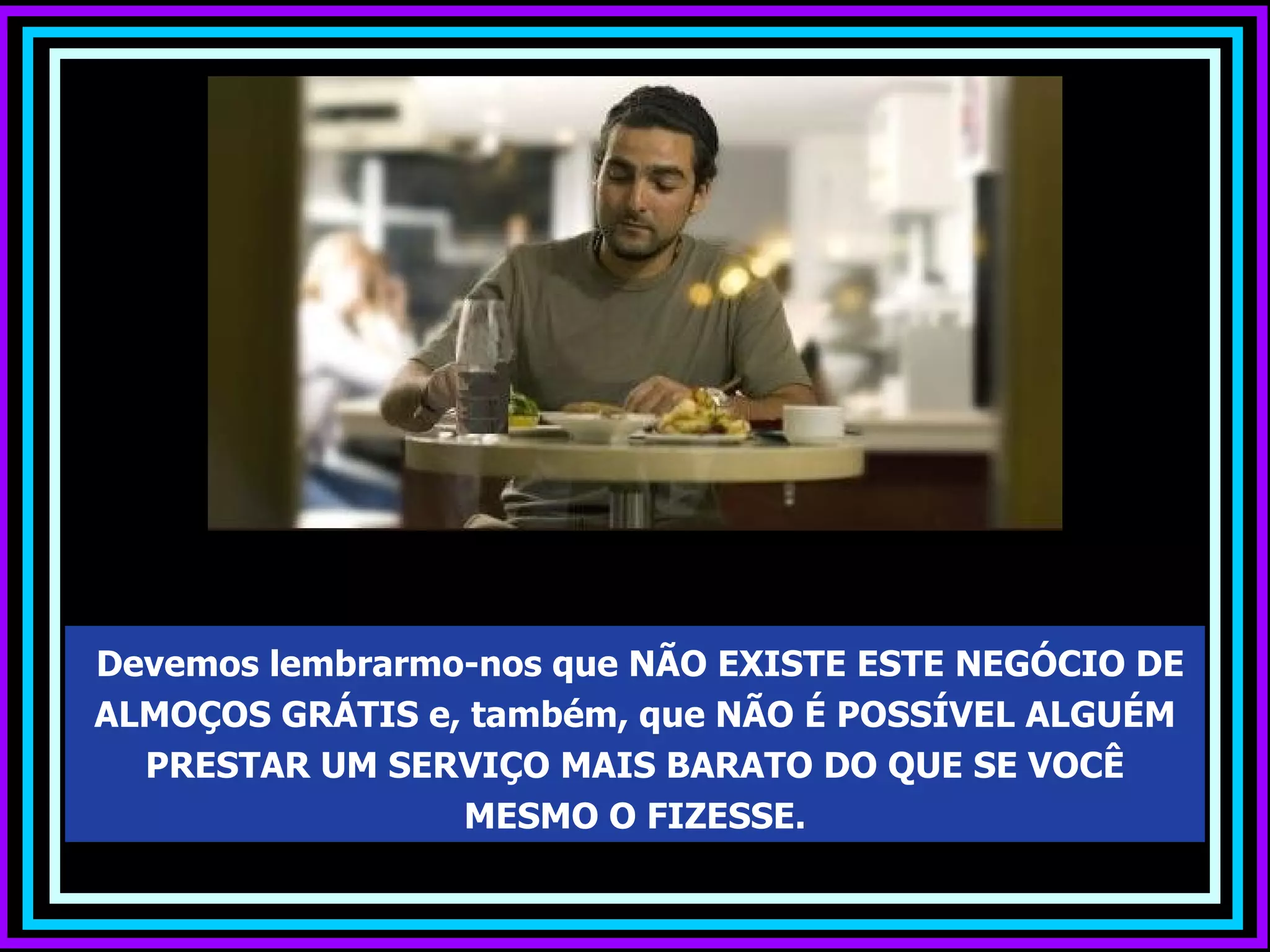 Devemos lembrarmo-nos que NÃO EXISTE ESTE NEGÓCIO DE
ALMOÇOS GRÁTIS e, também, que NÃO É POSSÍVEL ALGUÉM
  PRESTAR UM SERVIÇO MAIS BARATO DO QUE SE VOCÊ
                 MESMO O FIZESSE.
 