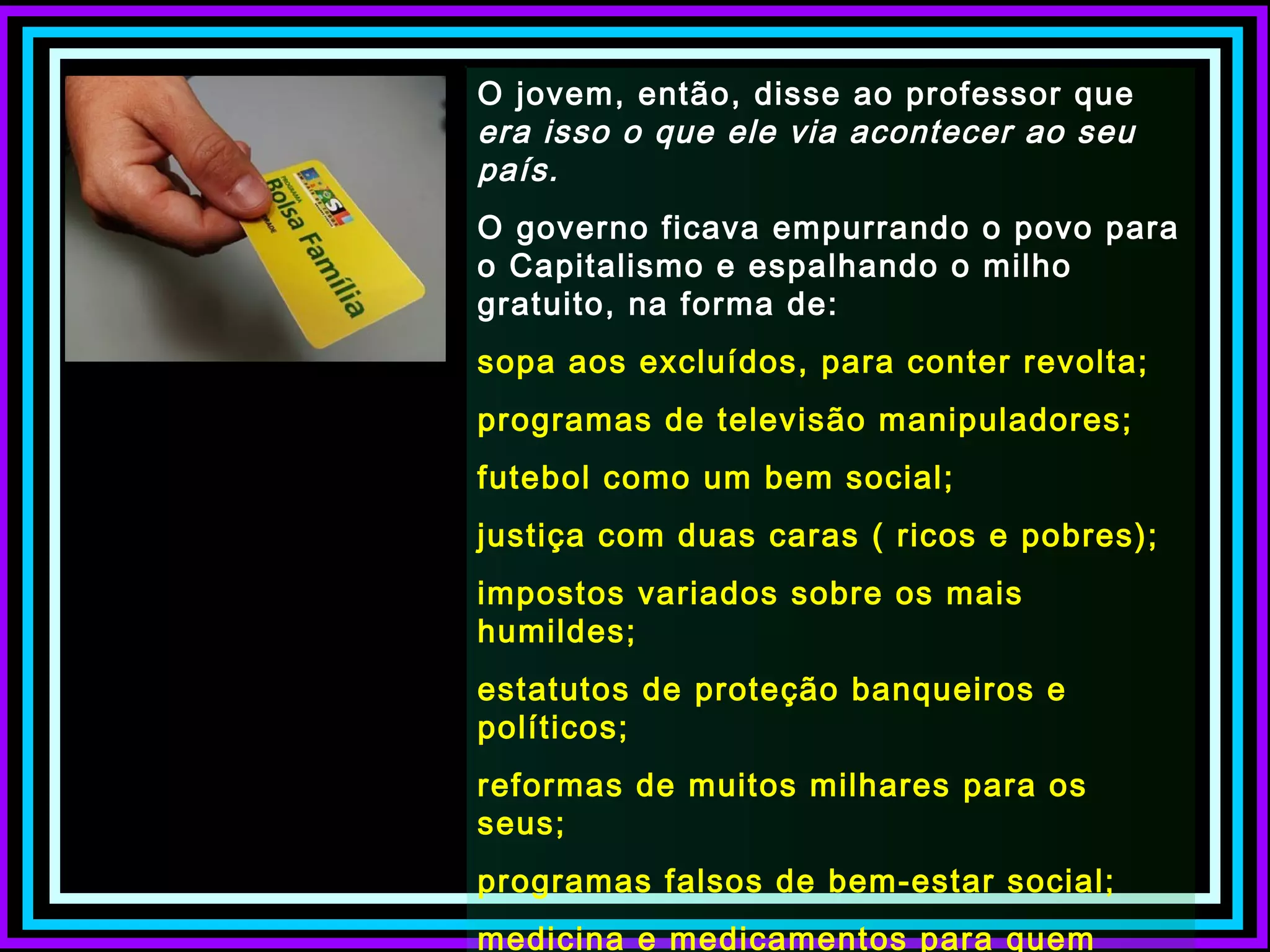 O jovem, então, disse ao professor que
era isso o que ele via acontecer ao seu
país.
O governo ficava empurrando o povo para
o Capitalismo e espalhando o milho
gratuito, na forma de:
sopa aos excluídos, para conter revolta;
programas de televisão manipuladores;
futebol como um bem social;
justiça com duas caras ( ricos e pobres);
impostos variados sobre os mais
humildes;
estatutos de proteção banqueiros e
políticos;
reformas de muitos milhares para os
seus;
programas falsos de bem-estar social;
medicina e medicamentos para quem
 