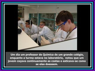 Um dia um professor de Química de um grande colégio,
  enquanto a turma estava no laboratório, notou que um
jovem coçava continuamente as costas e esticava-se como
                    se elas doessem.
 