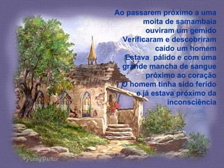 Ao passarem próximo a uma
moita de samambaia
ouviram um gemido
Verificaram e descobriram
caído um homem
Estava pálido e com uma
grande mancha de sangue
próximo ao coração
O homem tinha sido ferido
e já estava próximo da
inconsciência
 