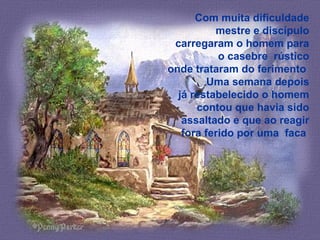 Com muita dificuldade
mestre e discípulo
carregaram o homem para
o casebre rústico
onde trataram do ferimento
Uma semana depois
já restabelecido o homem
contou que havia sido
assaltado e que ao reagir
fora ferido por uma faca
 