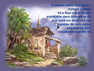 O mestre olhou fixo para o
homem e disse
Vá e faça o que deseja
entretanto devo informá-lo de
que você me deve três mil
moedas de ouro como
pagamento pelo
tratamento que lhe fiz
 