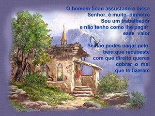 O homem ficou assustado e disse
Senhor, é muito dinheiro
Sou um trabalhador
e não tenho como lhe pagar
esse valor
Se não podes pagar pelo
bem que recebeste
com que direito queres
cobrar o mal
que te fizeram
 