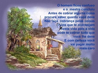 O homem ficou confuso
e o mestre concluiu
Antes de cobrar alguma coisa
procure saber quanto você deve
Não faça cobrança pelas coisas
ruins que te aconteçam
nesta vida pois a vida
pode te cobrar tudo que
você lhe deve
E com certeza você
vai pagar muito
mais caro
 