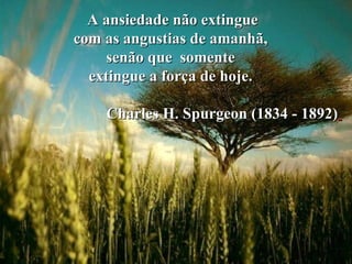 A ansiedade não extingue  com as angustias de amanhã,  senão que  somente  extingue a força de hoje.  Charles H. Spurgeon (1834 - 1892)   