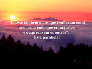 “ E disse também a uns que confiavam em si mesmos, crendo que eram justos,  e desprezavam os outros”;  Esta parábola: 