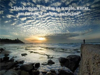 “ Dois homens subiram ao templo, a orar,  um fariseu, e o outro, publicano”.   