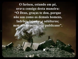 O fariseu, estando em pé,  orava consigo desta maneira:  “ Ó Deus, graças te dou, porque  não sou como os demais homens,  ladrões, injustos e adúlteros;  nem ainda como este publicano”.   