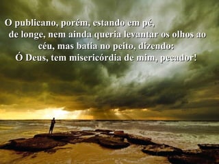 O publicano, porém, estando em pé,  de longe, nem ainda queria levantar os olhos ao céu, mas batia no peito, dizendo:  Ó Deus, tem misericórdia de mim, pecador!  