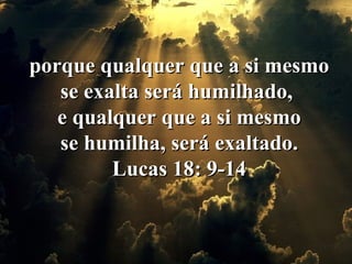 porque qualquer que a si mesmo se exalta será humilhado,  e qualquer que a si mesmo  se humilha, será exaltado.  Lucas 18: 9-14 