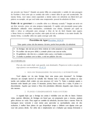 um nevoeiro nos bancos”. Quando um pastor falha em compreender o sentido de uma passagem
da Escritura é bem certo que os ouvintes não terão a menor idéia do que está acontecendo. Da
mesma forma, você nunca estará capacitado a instruir outros em sabedoria (ou liderá-los!) por
palavra ou exemplo, até que você tenha uma compreensão pessoal da sabedoria de Deus.
Poder de se governar: é o conselho sábio ou a liderança acurada.13 Imagine um navio em
um forte nevoeiro, preso em uma perigosa tempestade. O capitão está procurando passar pelas
dificuldades utilizando vários instrumentos, consultando seus oficiais, clamando por ajuda no
rádio e talvez se esforçando para enxergar o feixe de luz do farol. Quanto mais seguros
e firmes forem os conselhos que receber, mais ajuda ele terá ao enfrentar o seu maior desafio. Da
mesma forma, o conselho sábio nos ajuda a navegar pela vida.
Provérbios de Agur:Provérbios 30:24-28
Estas quatro coisas são das menores da terra, porém bem providas de sabedoria:
 As formigas não são um povo forte; todavia no verão preparam a sua comida;
 Os coelhos são um povo débil; e, contudo põem a sua casa na rocha;
 Os gafanhotos não têm rei; e, contudo todos saem, e em bandos se repartem;
 A aranha se pendura com as mãos, e está nos palácios dos reis.
AS FORMIGAS
Pois ela, não tendo chefe, nem guarda, nem dominador, Prepara no verão o seu pão; na
sega ajunta o seu mantimento. Pv 6:7-8
1. SEJA UM TRABALHADOR INCANSÁVEL E AUTOMOTIVADO
Você alguma vez viu uma formiga fazer uma pausa para descansar? As formigas
oferecem um exemplo incrível de trabalho fiel. Durante todo o tempo, elas realizam as suas
tarefas sem nenhum chefe colado em seus pescoços (cf. verso 7). Tanto o prudente quanto o
insensato estão lutando por coisas. O insensato, porém, busca coisas vãs e vazias. O ponto é o
discernimento. Aqueles que temem a Deus têm prioridades diferentes daqueles cujos deuses são
eles mesmos.
2. PLANEJE CUIDADOSAMENTE PARA O FUTURO
A segunda lição que a formiga nos ensina é trabalhar com um olho no futuro. Existem
várias espécies diferentes de formigas em Israel que, em preparação para o inverno, ajuntam
grãos diversos no verão. Para seguir no caminho da sabedoria, devemos fazer o mesmo. Parte da
mensagem nesse versículo é estar atento para aproveitar as oportunidades antes de elas
acabarem, é melhor fazer planos do que desperdiçar tempo e dinheiro com alguma coisa que
você não pensou direito. Ser sábio não é simplesmente ser o lenhador que maneja fortemente o
 