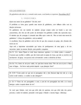 OS GAFANHOTOS
Os gafanhotos não têm rei; e contudo todos saem, e em bandos se repartem; Provérbios 30:27
1. UNIÃO E FORÇA
Quem tem medo de um gafanhoto? De dois, três?
O problema se torna grave quando uma nuvem de gafanhotos, com milhares deles vem na
direção da lavoura.
Os gafanhotos são um modelo de unidade: porque sempre estão em bando e, por esta
característica, eles têm um alto poder de destruição. Um gafanhoto sozinho não representa risco.
O máximo que ele consegue é consumir uma folha aqui e outra ali... Mas eu temo uma nuvem de
gafanhotos! A força dos gafanhotos está na unidade!
A excelência, força do gafanhoto está no fato de que eles avançam em grupo, não obstante não
terem um rei.
Aqui está a importante necessidade que temos de participarmos: de uma igreja e de nos
movermos juntos na mesma direção, para grandes conquistas.
Em Pv 18:1, lemos: "Quem se isola busca interesses egoístas e se rebela contra a sensatez".
A pessoa que escolher a solidão, que não tomar parte na igreja de Jesus, que não se envolver nos
movimentos da igreja, essa pessoa está se levantando contra a sabedoria de Deus.
Em Gn 11:6, lemos de um povo unido, do qual deus mesmo disse: "Eles são um só povo e falam
uma só língua... Em breve nada poderá impedir o que planejam fazer".
Dt 32:30 “Como pode ser que um só perseguisse mil, e dois fizessem fugir dez mil, se a sua
rocha os não vendera, e o senhor os não entregara”?
Lv 26: 8 “Cinco de vós perseguirão a cem, e cem de vós perseguição dez mil; e os vossos
inimigos cairão à espada diante de vós”.
Se você quer bênção, você tem que abrir mão do egoísmo, tem que abrir mão dos gostos
pessoais, e andar em unidade, pensando como igreja e falando a mesma língua a liderança.
 