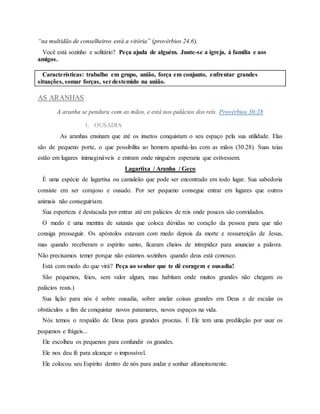 “na multidão de conselheiros está a vitória” (provérbios 24.6).
Você está sozinho e solitário? Peça ajuda de alguém. Junte-se a igreja, á família e aos
amigos.
Características: trabalho em grupo, união, força em conjunto, enfrentar grandes
situações, somar forças, serdestemido na união.
AS ARANHAS
A aranha se pendura com as mãos, e está nos palácios dos reis. Provérbios 30:28
1. OUSADIA
As aranhas ensinam que até os insetos conquistam o seu espaço pela sua utilidade. Elas
são de pequeno porte, o que possibilita ao homem apanhá-las com as mãos (30.28). Suas teias
estão em lugares inimagináveis e entram onde ninguém esperaria que estivessem.
Lagartixa / Aranha / Geco
É uma espécie de lagartixa ou camaleão que pode ser encontrado em todo lugar. Sua sabedoria
consiste em ser corajoso e ousado. Por ser pequeno consegue entrar em lugares que outros
animais não conseguiriam.
Sua esperteza é destacada por entrar até em palácios de reis onde poucos são convidados.
O medo é uma mentira de satanás que coloca dúvidas no coração da pessoa para que não
consiga prosseguir. Os apóstolos estavam com medo depois da morte e ressurreição de Jesus,
mas quando receberam o espírito santo, ficaram cheios de intrepidez para anunciar a palavra.
Não precisamos temer porque não estamos sozinhos quando deus está conosco.
Está com medo do que virá? Peça ao senhor que te dê coragem e ousadia!
São pequenos, feios, sem valor algum, mas habitam onde muitos grandes não chegam: os
palácios reais.)
Sua lição para nós é sobre ousadia, sobre anelar coisas grandes em Deus e de escalar os
obstáculos a fim de conquistar novos patamares, novos espaços na vida.
Nós temos o respaldo de Deus para grandes proezas. E Ele tem uma predileção por usar os
pequenos e frágeis...
Ele escolheu os pequenos para confundir os grandes.
Ele nos deu fé para alcançar o impossível.
Ele colocou seu Espírito dentro de nós para andar e sonhar altaneiramente.
 