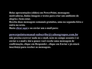 Belas apresentações (slides) em PowerPoint, mensagens
motivadoras, lindas imagens e textos para criar um ambiente de
alegria e bem-estar.
Receba duas mensagens semanais gratuitas, uma na segunda-feira e
outra na sexta.
Basta clicar aqui e ou enviar um e-mail para:

powerpointsemanal-subscribe@yahoogrupos.com.br
não precisa escrever nada no e-mail, nem no campo assunto é só
enviar o e-mail e daí a pouco você recebe uma mensagem de
confirmação, clique em Responder , clique em Enviar e já estará
inscrito(a) para receber as mensagens.
 