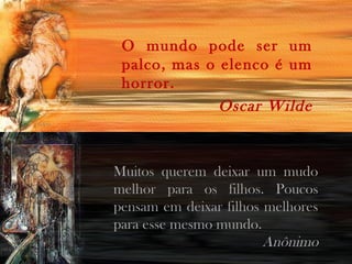 O mundo pode ser um
palco, mas o elenco é um
horror.
Oscar Wilde
Muitos querem deixar um mudo
melhor para os filhos. Poucos
pensam em deixar filhos melhores
para esse mesmo mundo.
Anônimo
 