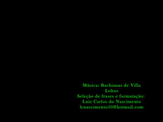 Música: Bachianas de Villa
Lobos
Seleção de frases e formatação:
Luiz Carlos do Nascimento
lcnascimento50@hotmail.com
 