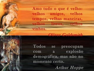 Amo tudo o que é velho:
velhos amigos, velhos
tempos, velhas maneiras,
velhos livros, velhos
vinhos.
Oliver Goldsmith
Todos se preocupam
com a explosão
demográfica, mas não no
momento certo.
Arthur Hoppe
 