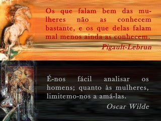 Os que falam bem das mu-
lheres não as conhecem
bastante, e os que delas falam
mal menos ainda as conhecem.
Pigault-Lebrun
É-nos fácil analisar os
homens; quanto às mulheres,
limitemo-nos a amá-las.
Oscar Wilde
 