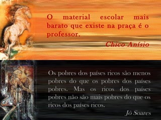 O material escolar mais
barato que existe na praça é o
professor.
Chico Anísio
Os pobres dos países ricos são menos
pobres do que os pobres dos países
pobres. Mas os ricos dos países
pobres não são mais pobres do que os
ricos dos países ricos.
Jô Soares
 