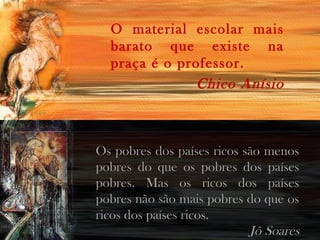 O material escolar mais
barato que existe na
praça é o professor.
Chico Anísio

Os pobres dos países ricos são menos
pobres do que os pobres dos países
pobres. Mas os ricos dos países
pobres não são mais pobres do que os
ricos dos países ricos.
Jô Soares

 