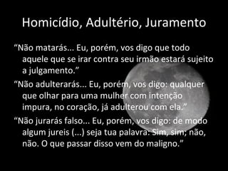 Homicídio, Adultério, Juramento
“Não matarás... Eu, porém, vos digo que todo
  aquele que se irar contra seu irmão estará sujeito
  a julgamento.”
“Não adulterarás... Eu, porém, vos digo: qualquer
  que olhar para uma mulher com intenção
  impura, no coração, já adulterou com ela.”
“Não jurarás falso... Eu, porém, vos digo: de modo
  algum jureis (...) seja tua palavra: Sim, sim; não,
  não. O que passar disso vem do maligno.”

                                              Mateus 5:21-37
 