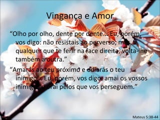 Vingança e Amor
“Olho por olho, dente por dente... Eu, porém,
  vos digo: não resistais ao perverso; mas, a
  qualquer que te ferir na face direita, volta-lhe
  também a outra.”
“Amarás ao teu próximo e odiarás o teu
  inimigo... Eu, porém, vos digo: amai os vossos
  inimigos e orai pelos que vos perseguem.”



                                            Mateus 5:38-44
 