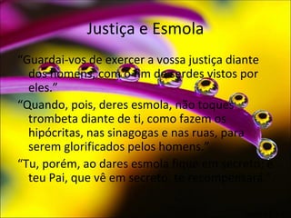 Justiça e Esmola
“Guardai-vos de exercer a vossa justiça diante
  dos homens, com o fim de serdes vistos por
  eles.”
“Quando, pois, deres esmola, não toques
  trombeta diante de ti, como fazem os
  hipócritas, nas sinagogas e nas ruas, para
  serem glorificados pelos homens.”
“Tu, porém, ao dares esmola fique em secreto; e
  teu Pai, que vê em secreto, te recompensará.”

                                         Mateus 6:1-4
 