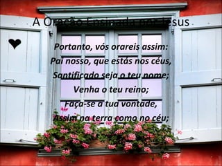 A Oração Ensinada por Jesus
    Portanto, vós orareis assim:
   Pai nosso, que estás nos céus,
    Santificado seja o teu nome;
         Venha o teu reino;
       Faça-se a tua vontade,
    Assim na terra como no céu;
 