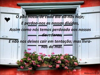 O pão nosso de cada dia dá-nos hoje;
       E perdoa-nos as nossas dívidas,
Assim como nós temos perdoado aos nossos
                  devedores;
E não nos deixes cair em tentação; mas livra-
                  nos do mal.

                  Amém!

                                        Mateus 6:9-13
 