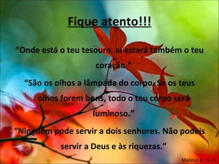 Fique atento!!!

“Onde está o teu tesouro, aí estará também o teu
                    coração.”
  “São os olhos a lâmpada do corpo. Se os teus
     olhos forem bons, todo o teu corpo será
                   luminoso.”
“Ninguém pode servir a dois senhores. Não podeis
           servir a Deus e às riquezas.”
                                           Mateus 6:19-24
 