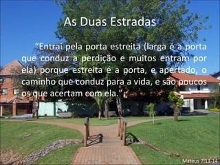 As Duas Estradas
    “Entrai pela porta estreita (larga é a porta
que conduz a perdição e muitos entram por
ela) porque estreita é a porta, e apertado, o
caminho que conduz para a vida, e são poucos
os que acertam com ela.”




                                         Mateus 7:13-14
 