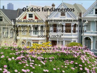 Os dois fundamentos
 “Todo aquele, pois, que ouve estas minhas
  palavras e as pratica será comparado a um
   homem prudente que edificou a sua casa
                sobre a rocha”

“E todo aquele que ouve e não as pratica será
    comparado a um homem insensato que
       edificou a sua casa sobre a areia”

                                        Mateus 7:24-26
 