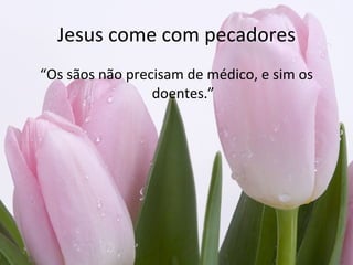 Jesus come com pecadores
“Os sãos não precisam de médico, e sim os
                 doentes.”
 